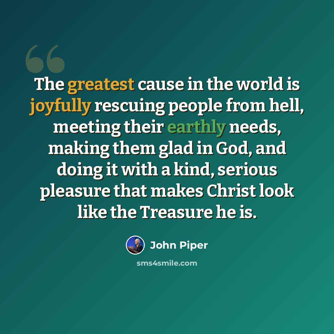 “The greatest cause in the world is joyfully rescuing people from hell, meeting their earthly needs, making them glad in God, and doing it with a kind, serious pleasure that makes Christ look like the Treasure he is.” quote by John Piper