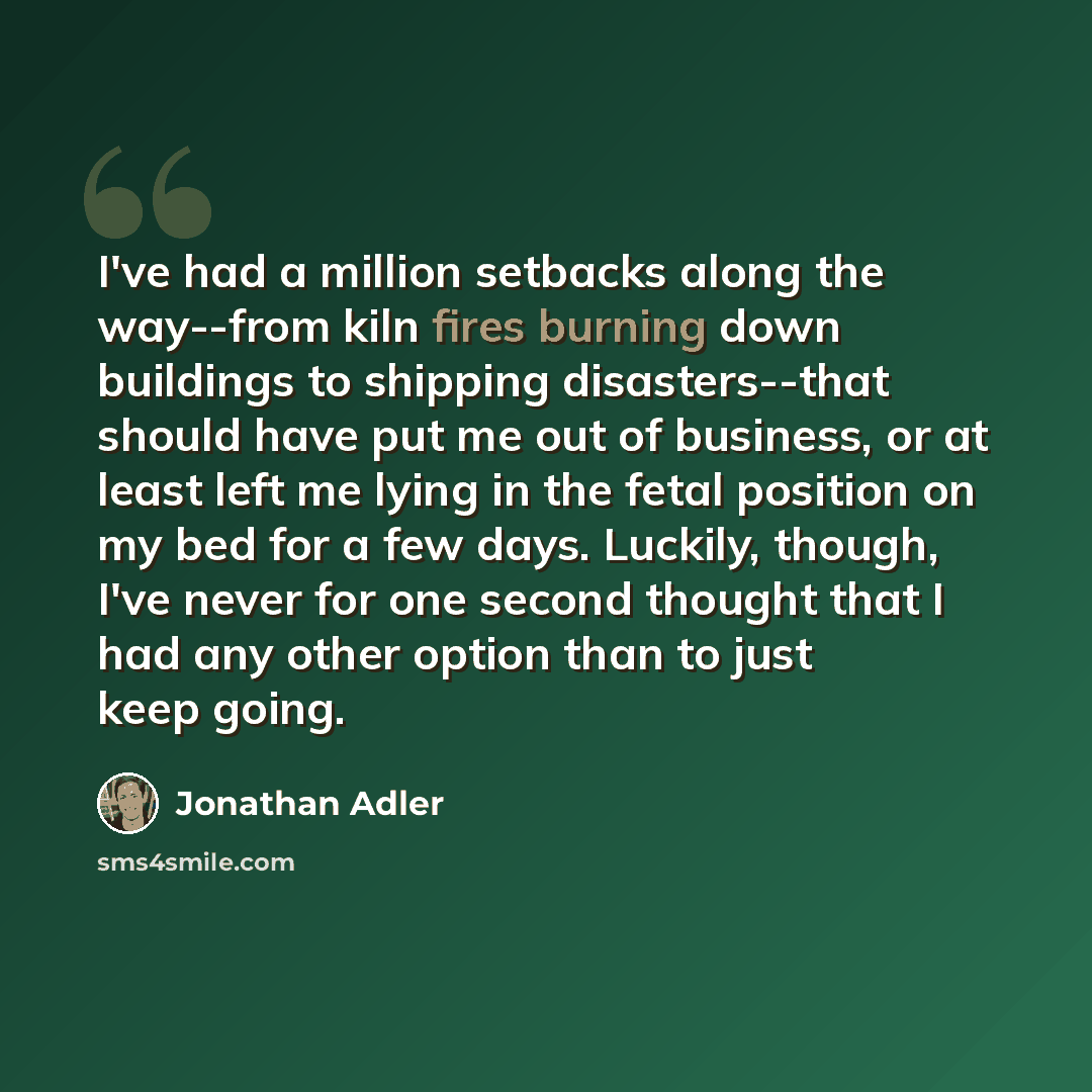 “I've had a million setbacks along the way--from kiln fires burning down buildings to shipping disasters--that should have put me out of business, or at least left me lying in the fetal position on my bed for a few days. Luckily, though, I've never for one second thought that I had any other option…” quote by Jonathan Adler