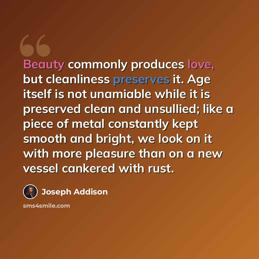 “Beauty commonly produces love, but cleanliness preserves it. Age itself is not unamiable while it is preserved clean and unsullied; like a piece of metal constantly kept smooth and bright, we look on it with more pleasure than on a new vessel cankered with rust.” quote by Joseph Addison