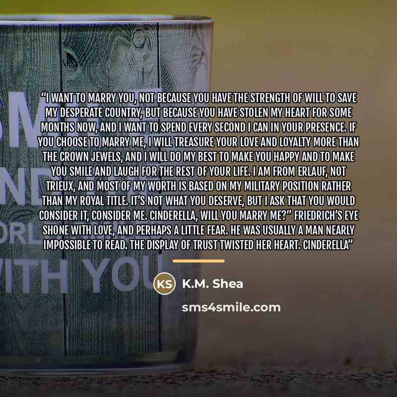 “I want to marry you, not because you have the strength of will to save my desperate country, but because you have stolen my heart for some months now, and I want to spend every second I can in your presence. If you choose to marry me, I will treasure your love and loyalty more than the crown…” quote by K.M. Shea
