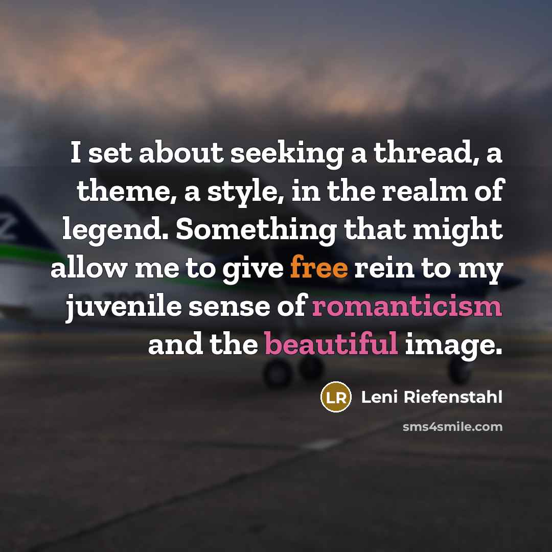“I set about seeking a thread, a theme, a style, in the realm of legend. Something that might allow me to give free rein to my juvenile sense of romanticism and the beautiful image.” quote by Leni Riefenstahl