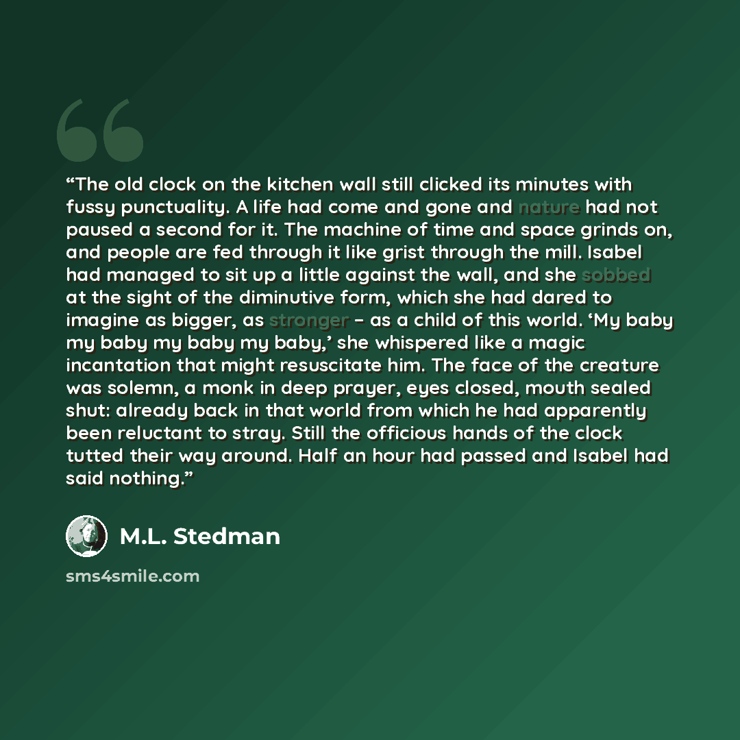 “The old clock on the kitchen wall still clicked its minutes with fussy punctuality. A life had come and gone and nature had not paused a second for it. The machine of time and space grinds on, and people are fed through it like grist through the mill. Isabel had managed to sit up a little against…” quote by M.L. Stedman