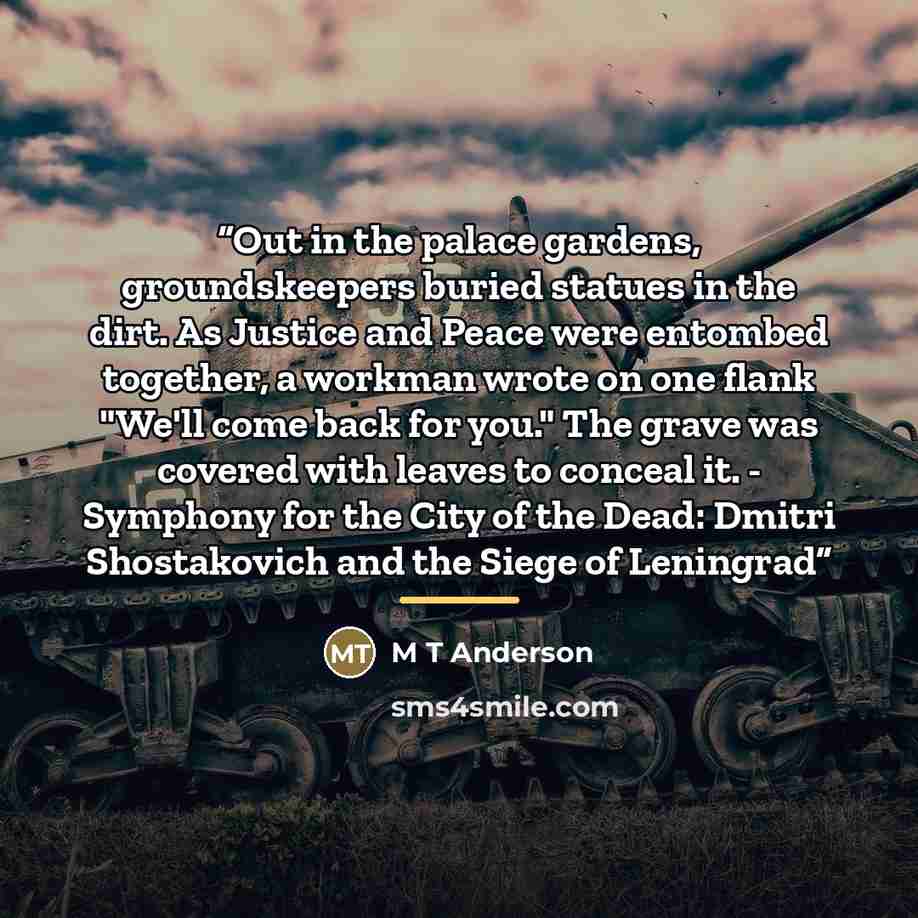 “Out in the palace gardens, groundskeepers buried statues in the dirt. As Justice and Peace were entombed together, a workman wrote on one flank "We'll come back for you." The grave was covered with leaves to conceal it. - Symphony for the City of the Dead: Dmitri Shostakovich and the Siege of…” quote by M T Anderson