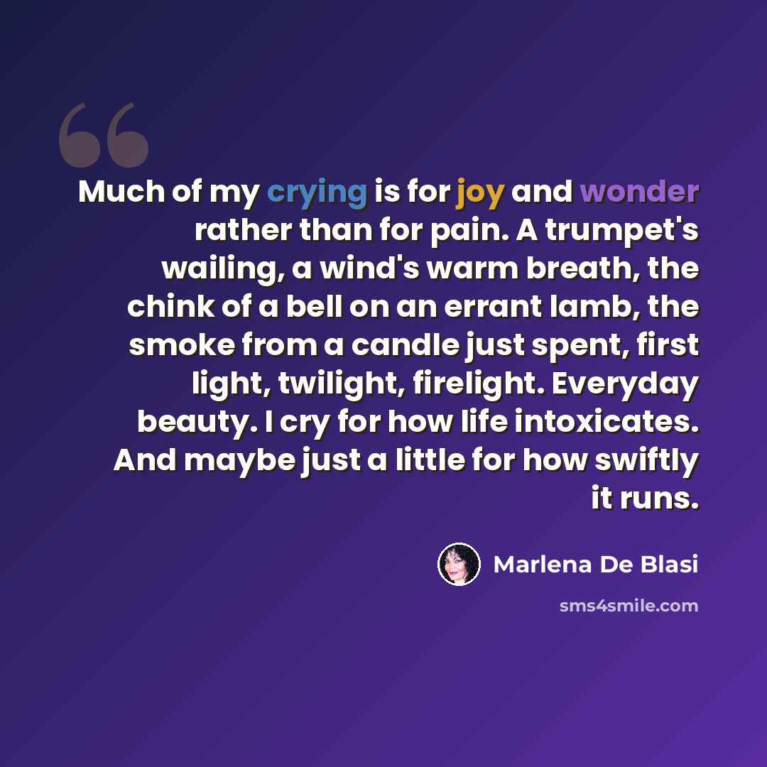 “Much of my crying is for joy and wonder rather than for pain. A trumpet's wailing, a wind's warm breath, the chink of a bell on an errant lamb, the smoke from a candle just spent, first light, twilight, firelight. Everyday beauty. I cry for how life intoxicates. And maybe just a little for how…” quote by Marlena De Blasi