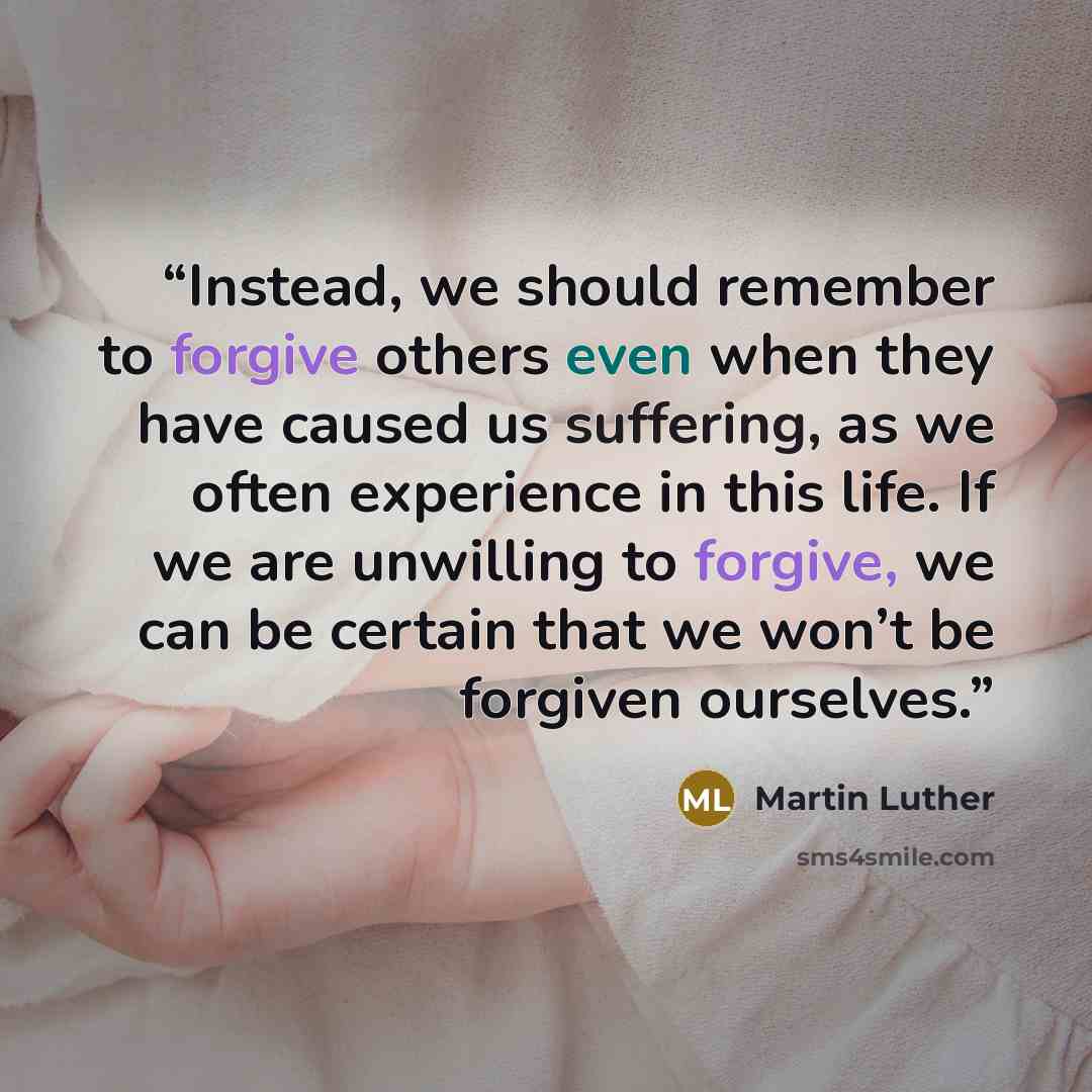 “Instead, we should remember to forgive others even when they have caused us suffering, as we often experience in this life. If we are unwilling to forgive, we can be certain that we won’t be forgiven ourselves.” quote by Martin Luther