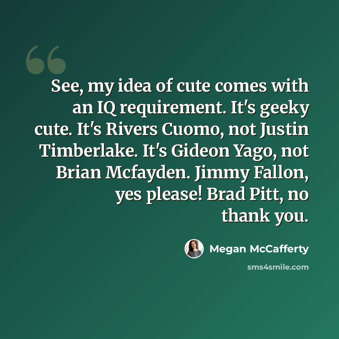 “See, my idea of cute comes with an IQ requirement. It's geeky cute. It's Rivers Cuomo, not Justin Timberlake. It's Gideon Yago, not Brian Mcfayden. Jimmy Fallon, yes please! Brad Pitt, no thank you.” quote by Megan McCafferty