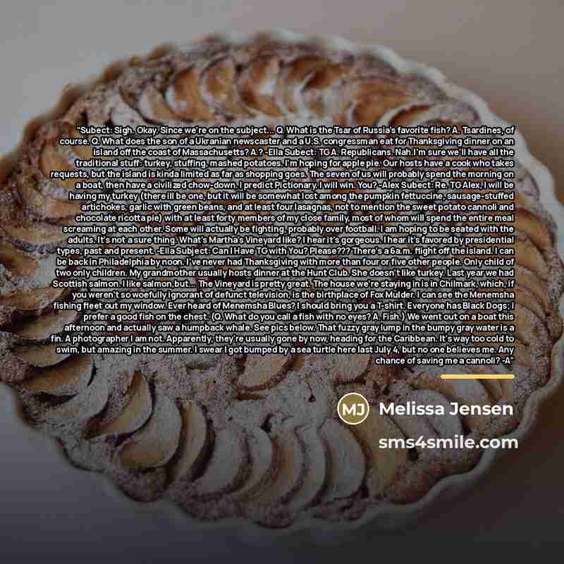 “Subect: Sigh. Okay. Since we're on the subject... Q. What is the Tsar of Russia's favorite fish? A. Tsardines, of course. Q. What does the son of a Ukranian newscaster and a U.S. congressman eat for Thanksgiving dinner on an island off the coast of Massachusetts? A.? -Ella Subect: TG A…” quote by Melissa Jensen