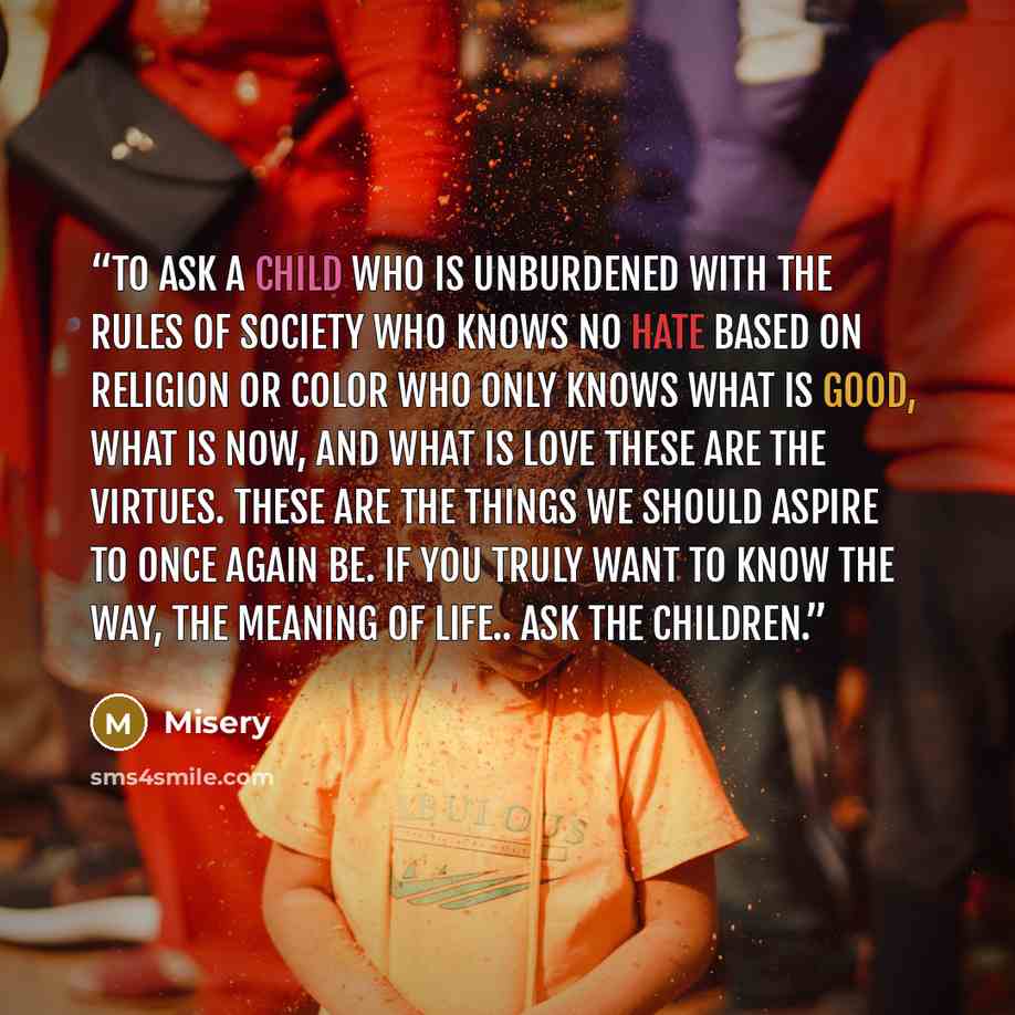 “To ask a child who is unburdened with the rules of society Who knows no hate based on religion or color Who only knows what is good, what is now, and what is love These are the virtues. These are the things we should aspire to once again be. If you truly want to know the way, the meaning of life…” quote by Misery
