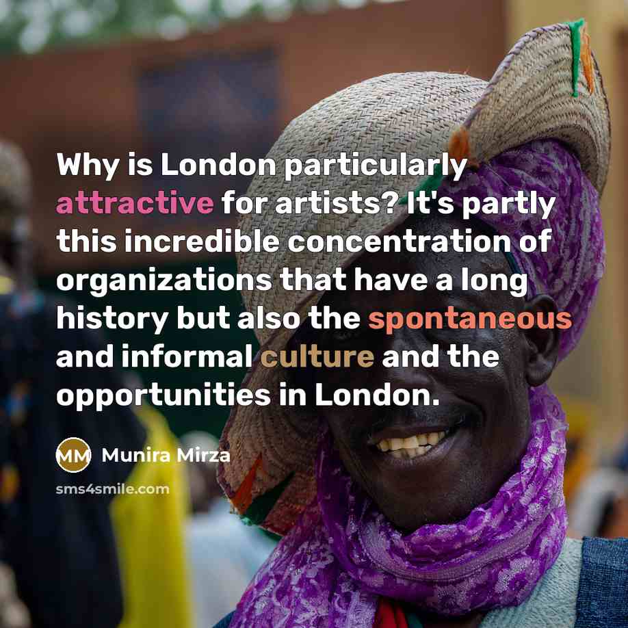 “Why is London particularly attractive for artists? It's partly this incredible concentration of organizations that have a long history but also the spontaneous and informal culture and the opportunities in London.” quote by Munira Mirza