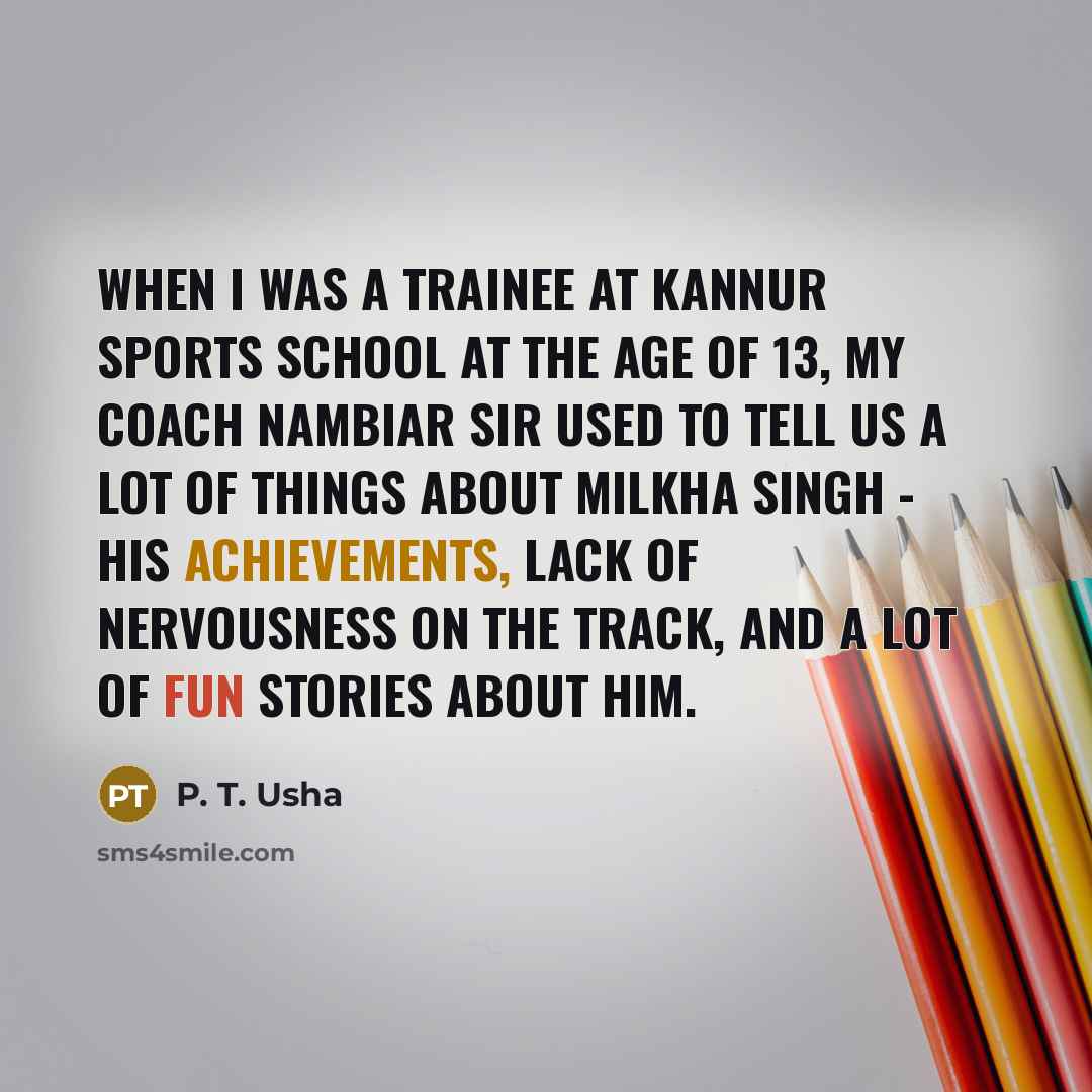 “When I was a trainee at Kannur Sports School at the age of 13, my coach Nambiar sir used to tell us a lot of things about Milkha Singh - his achievements, lack of nervousness on the track, and a lot of fun stories about him.” quote by P. T. Usha