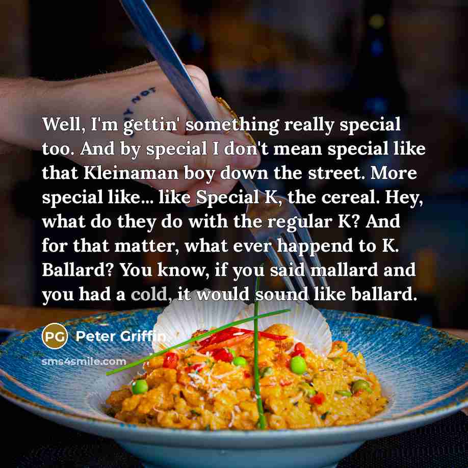 “Well, I'm gettin' something really special too. And by special I don't mean special like that Kleinaman boy down the street. More special like... like Special K, the cereal. Hey, what do they do with the regular K? And for that matter, what ever happend to K. Ballard? You know, if you said mallard…” quote by Peter Griffin