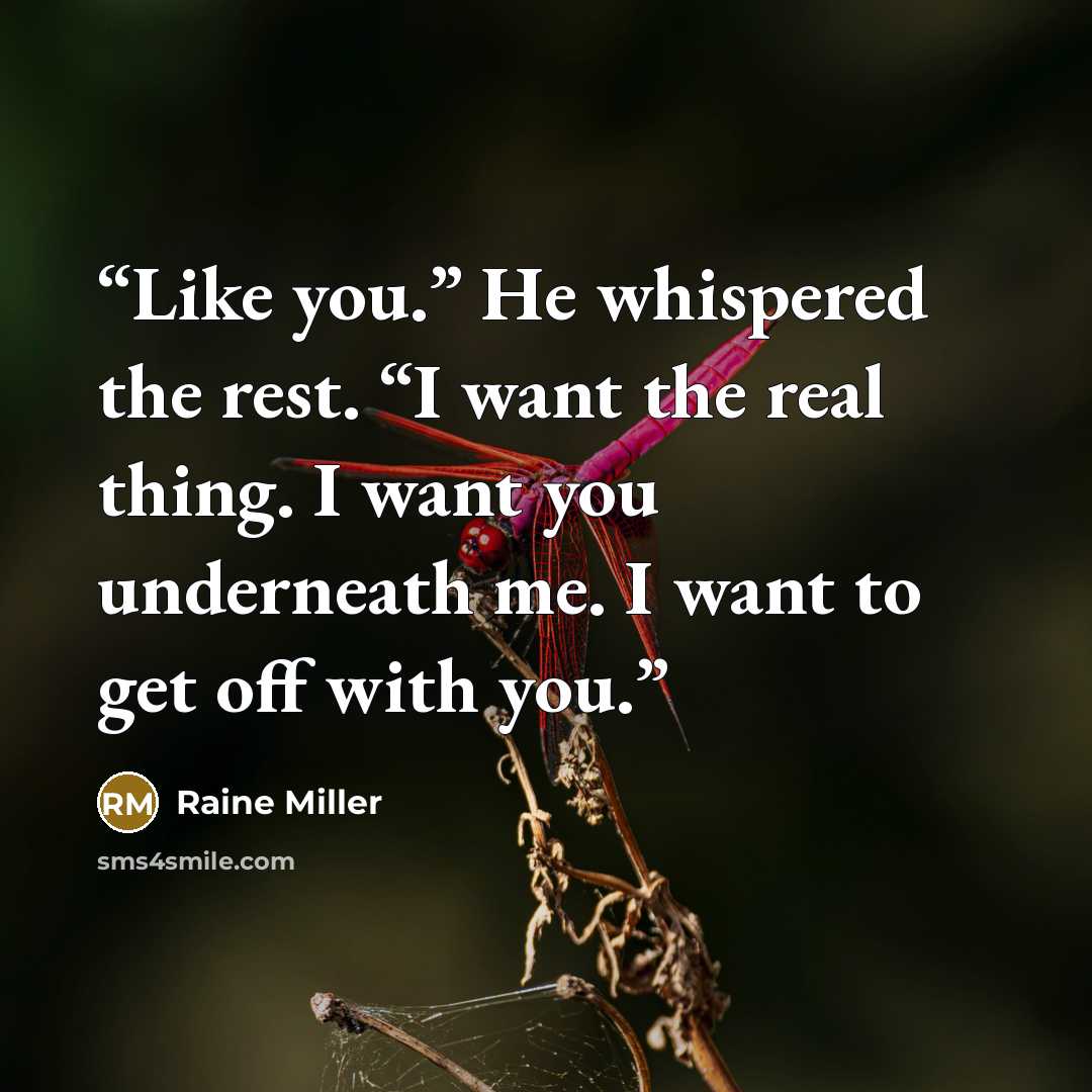 “Like you.” He whispered the rest. “I want the real thing. I want you underneath me. I want to get off with you.” quote by Raine Miller
