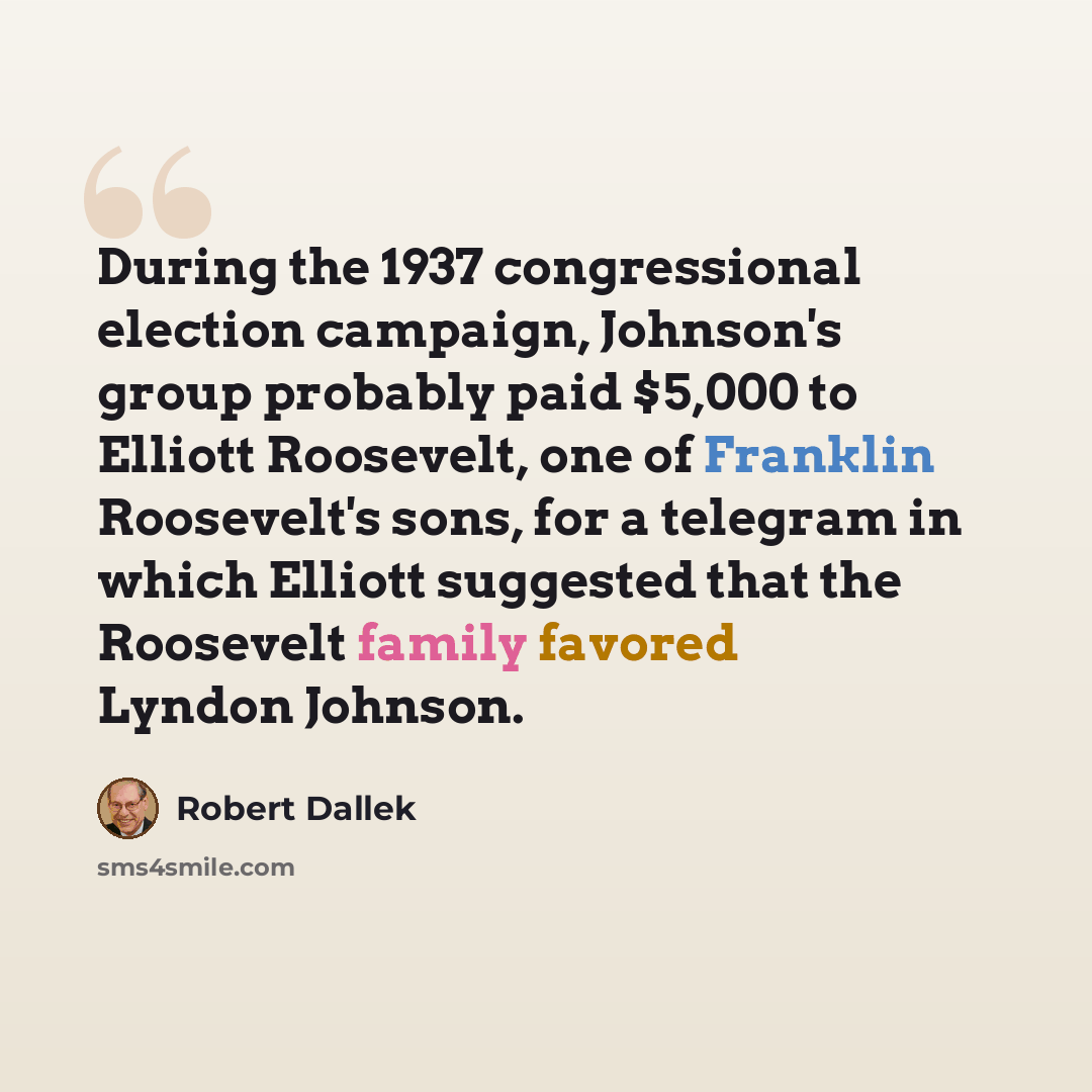 “During the 1937 congressional election campaign, Johnson's group probably paid $5,000 to Elliott Roosevelt, one of Franklin Roosevelt's sons, for a telegram in which Elliott suggested that the Roosevelt family favored Lyndon Johnson.” quote by Robert Dallek