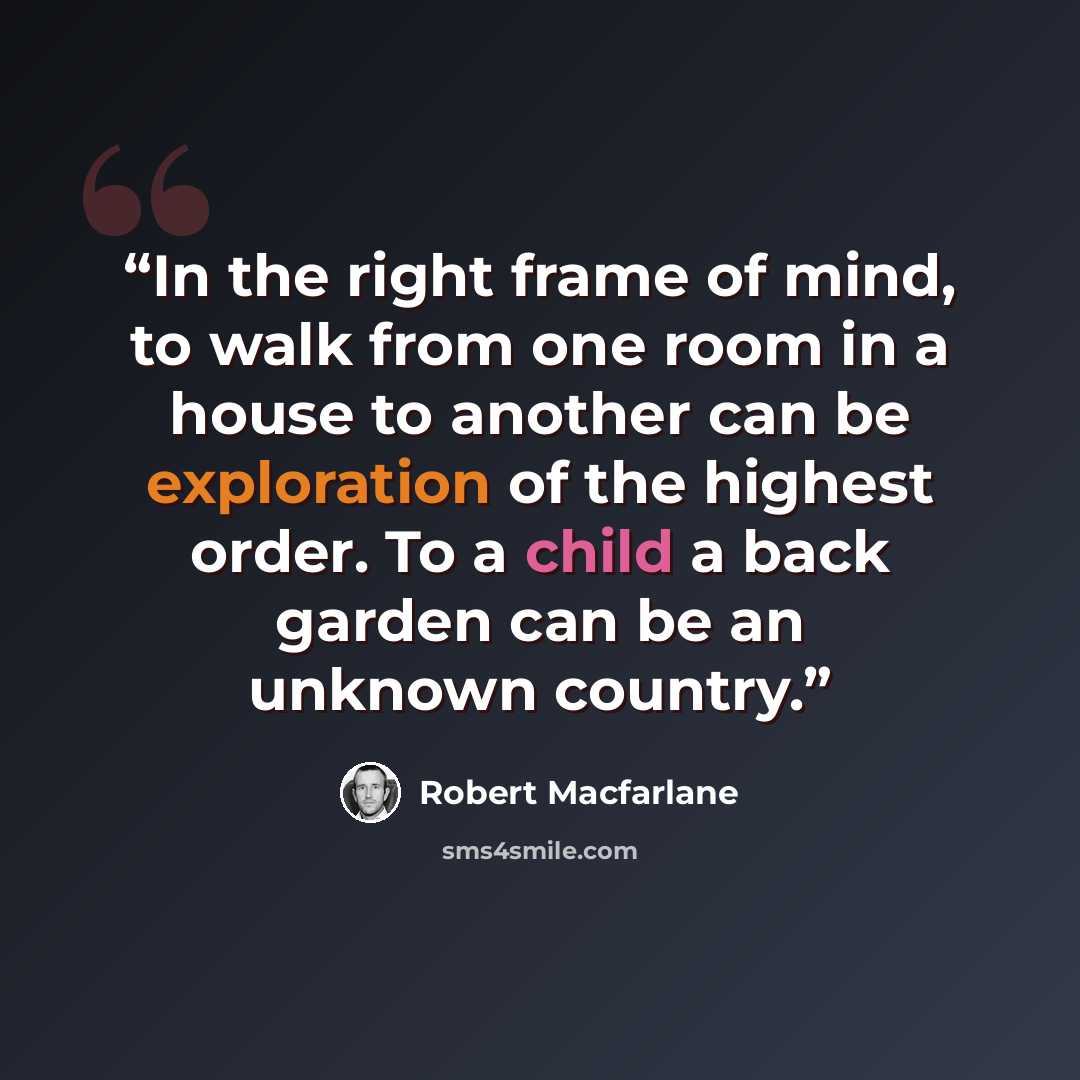 “In the right frame of mind, to walk from one room in a house to another can be exploration of the highest order. To a child a back garden can be an unknown country.” quote by Robert Macfarlane