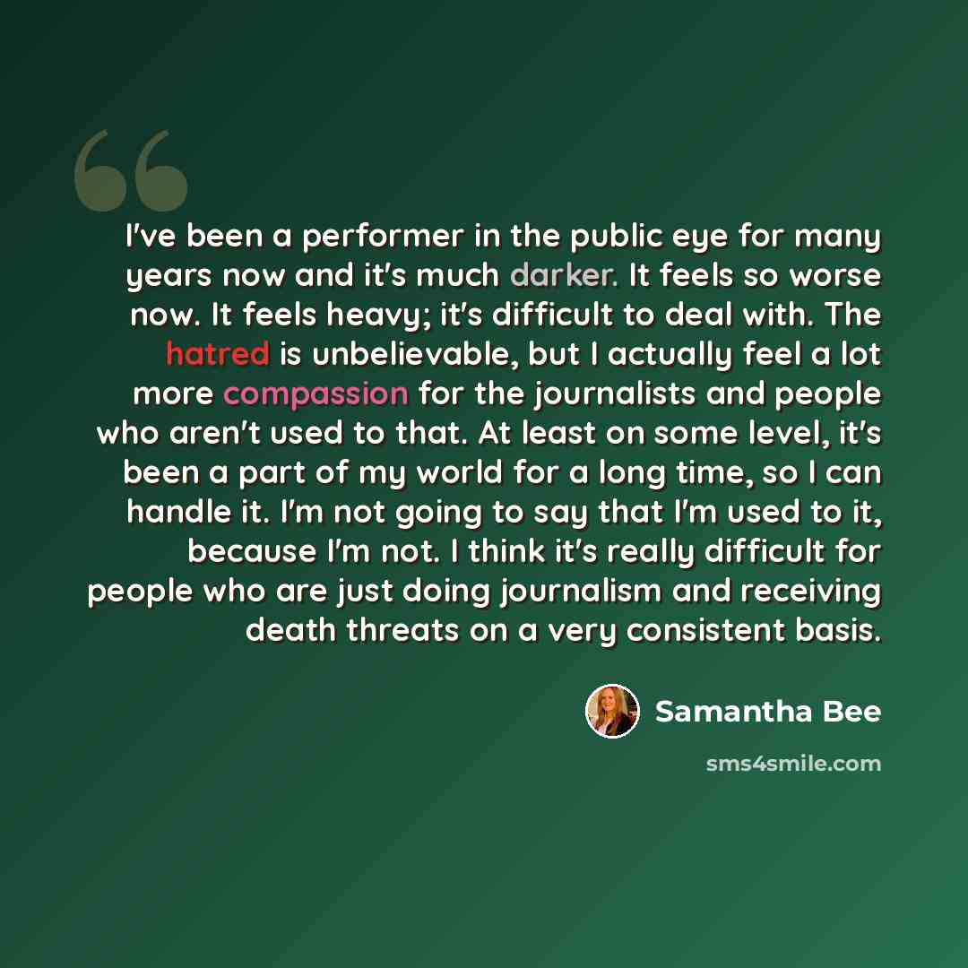 “I've been a performer in the public eye for many years now and it's much darker. It feels so worse now. It feels heavy; it's difficult to deal with. The hatred is unbelievable, but I actually feel a lot more compassion for the journalists and people who aren't used to that. At least on some level…” quote by Samantha Bee