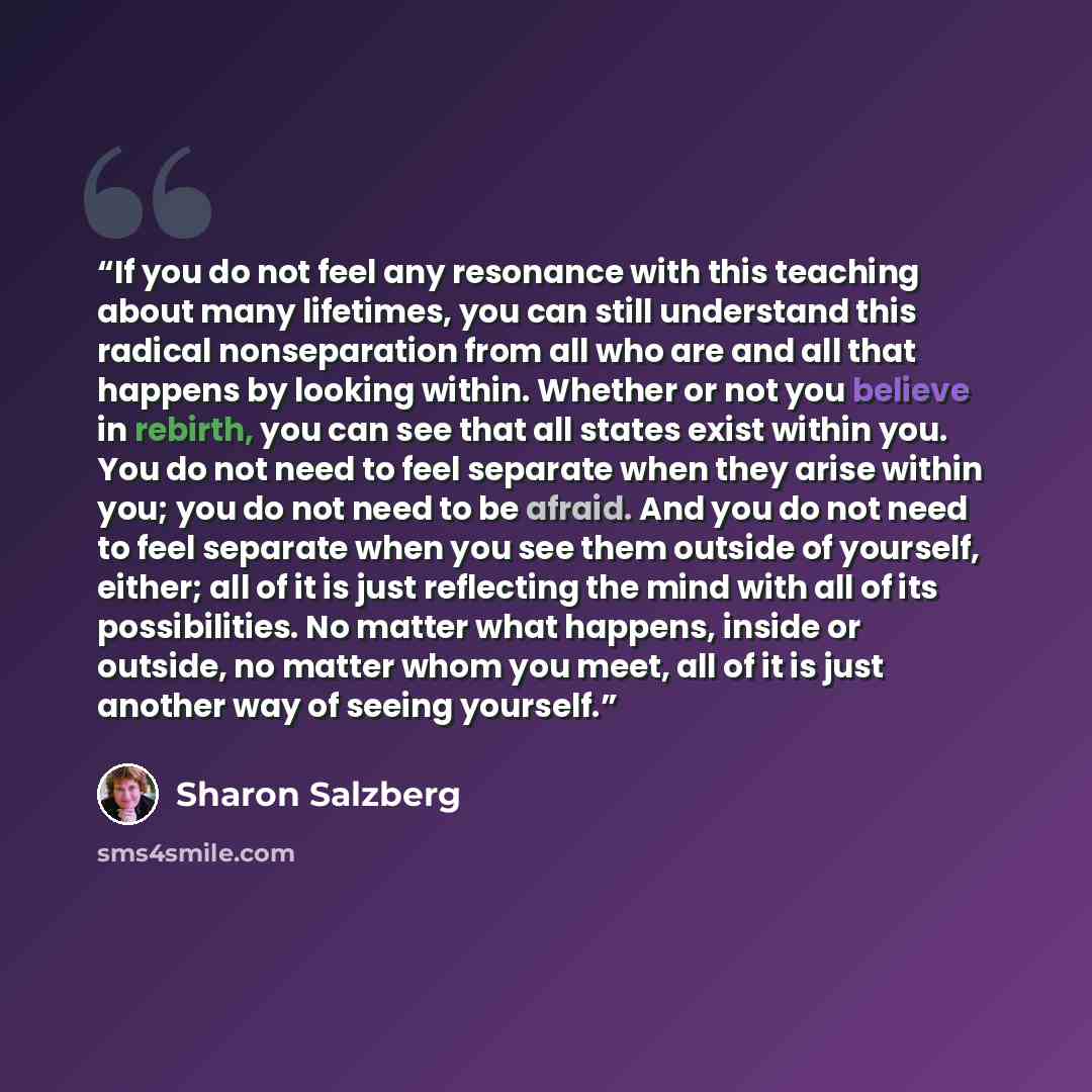 “If you do not feel any resonance with this teaching about many lifetimes, you can still understand this radical nonseparation from all who are and all that happens by looking within. Whether or not you believe in rebirth, you can see that all states exist within you. You do not need to feel…” quote by Sharon Salzberg