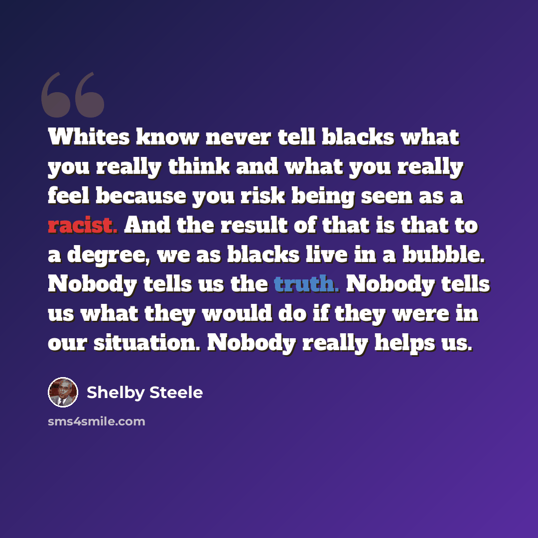 “Whites know never tell blacks what you really think and what you really feel because you risk being seen as a racist. And the result of that is that to a degree, we as blacks live in a bubble. Nobody tells us the truth. Nobody tells us what they would do if they were in our situation. Nobody…” quote by Shelby Steele