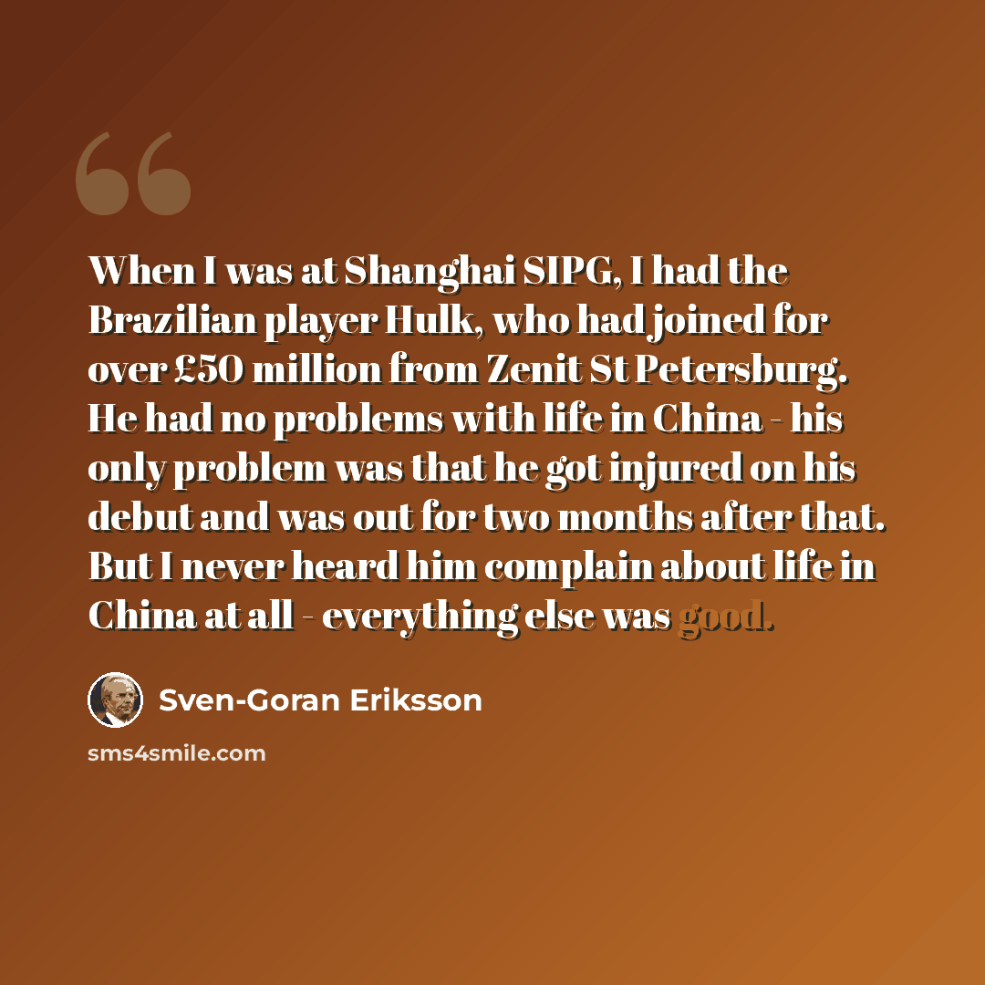 “When I was at Shanghai SIPG, I had the Brazilian player Hulk, who had joined for over £50 million from Zenit St Petersburg. He had no problems with life in China - his only problem was that he got injured on his debut and was out for two months after that. But I never heard him complain about life…” quote by Sven-Goran Eriksson