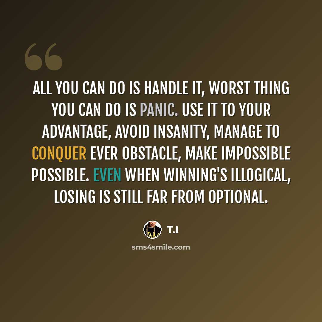 “All you can do is handle it, worst thing you can do is panic. Use it to your advantage, avoid insanity, manage to conquer ever obstacle, make impossible possible. Even when winning's illogical, losing is still far from optional.” quote by T.I