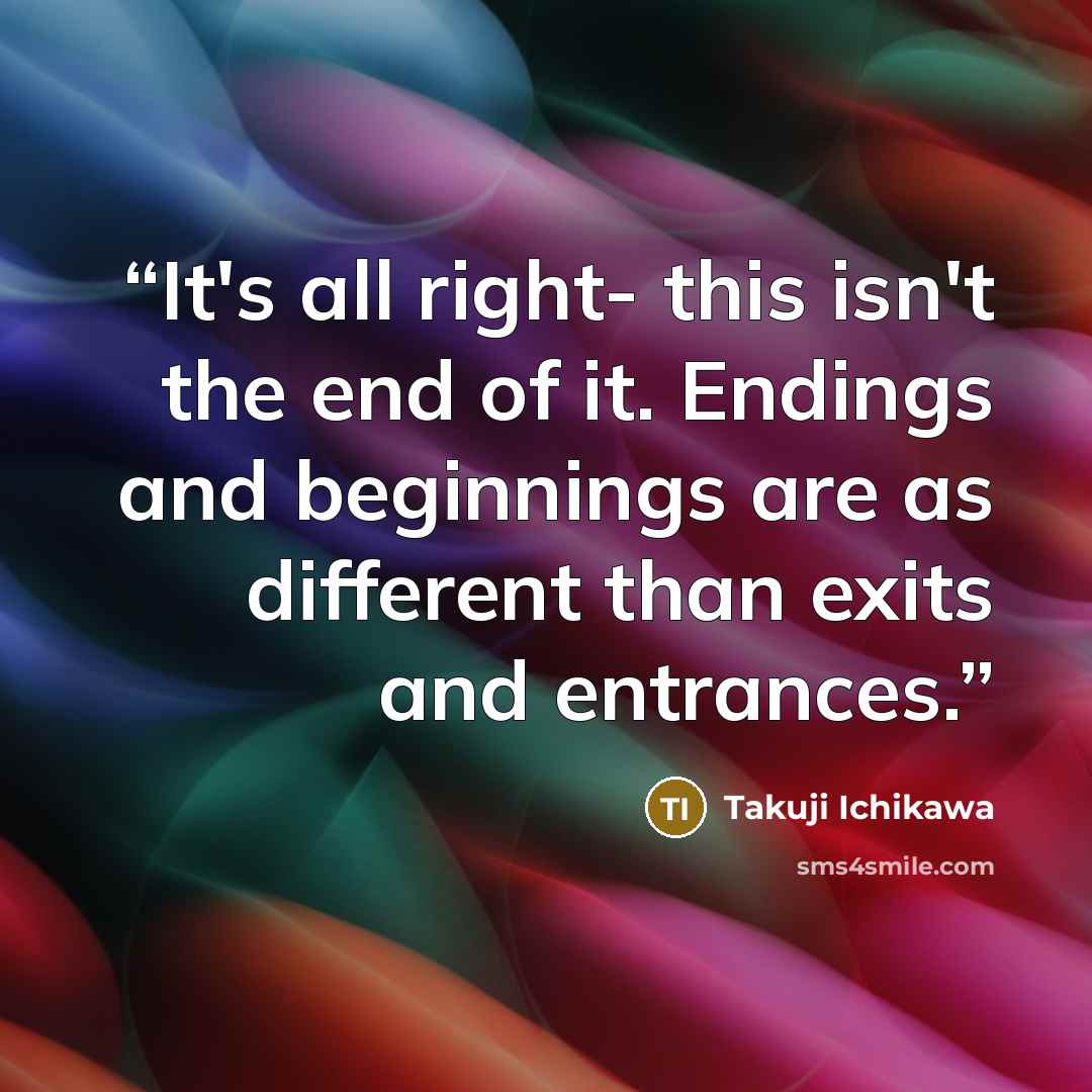 “It's all right- this isn't the end of it. Endings and beginnings are as different than exits and entrances.” quote by Takuji Ichikawa