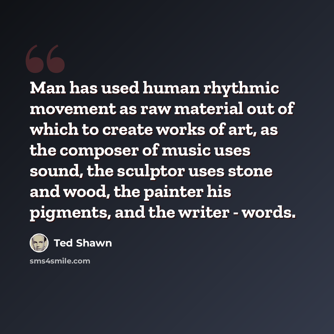 “Man has used human rhythmic movement as raw material out of which to create works of art, as the composer of music uses sound, the sculptor uses stone and wood, the painter his pigments, and the writer - words.” quote by Ted Shawn