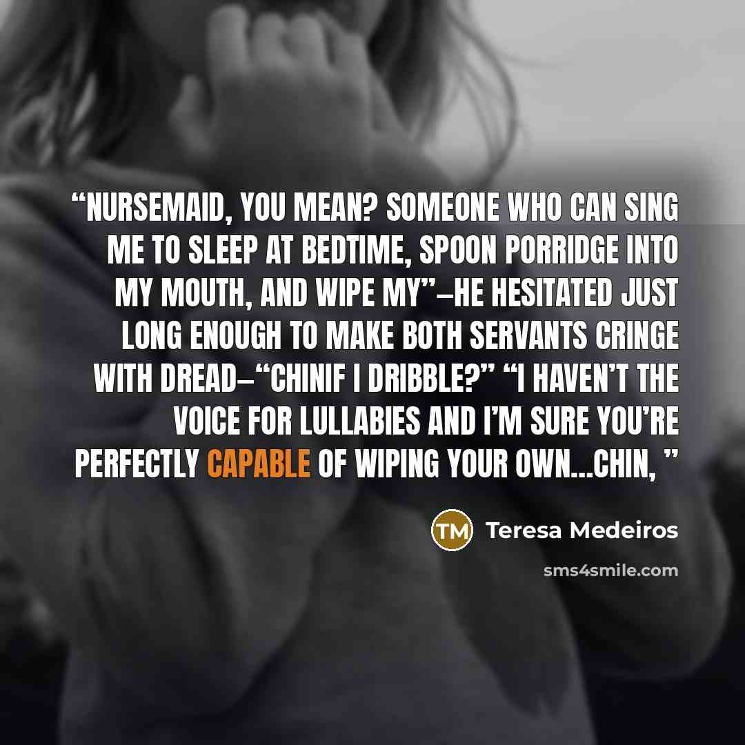 “Nursemaid, you mean? Someone who can sing me to sleep at bedtime, spoon porridge into my mouth, and wipe my”—he hesitated just long enough to make both servants cringe with dread—“chinif I dribble?” “I haven’t the voice for lullabies and I’m sure you’re perfectly capable of wiping your own…chin,” quote by Teresa Medeiros