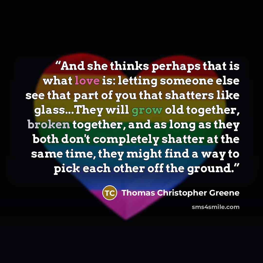 “And she thinks perhaps that is what love is: letting someone else see that part of you that shatters like glass...They will grow old together, broken together, and as long as they both don't completely shatter at the same time, they might find a way to pick each other off the ground.” quote by Thomas Christopher Greene