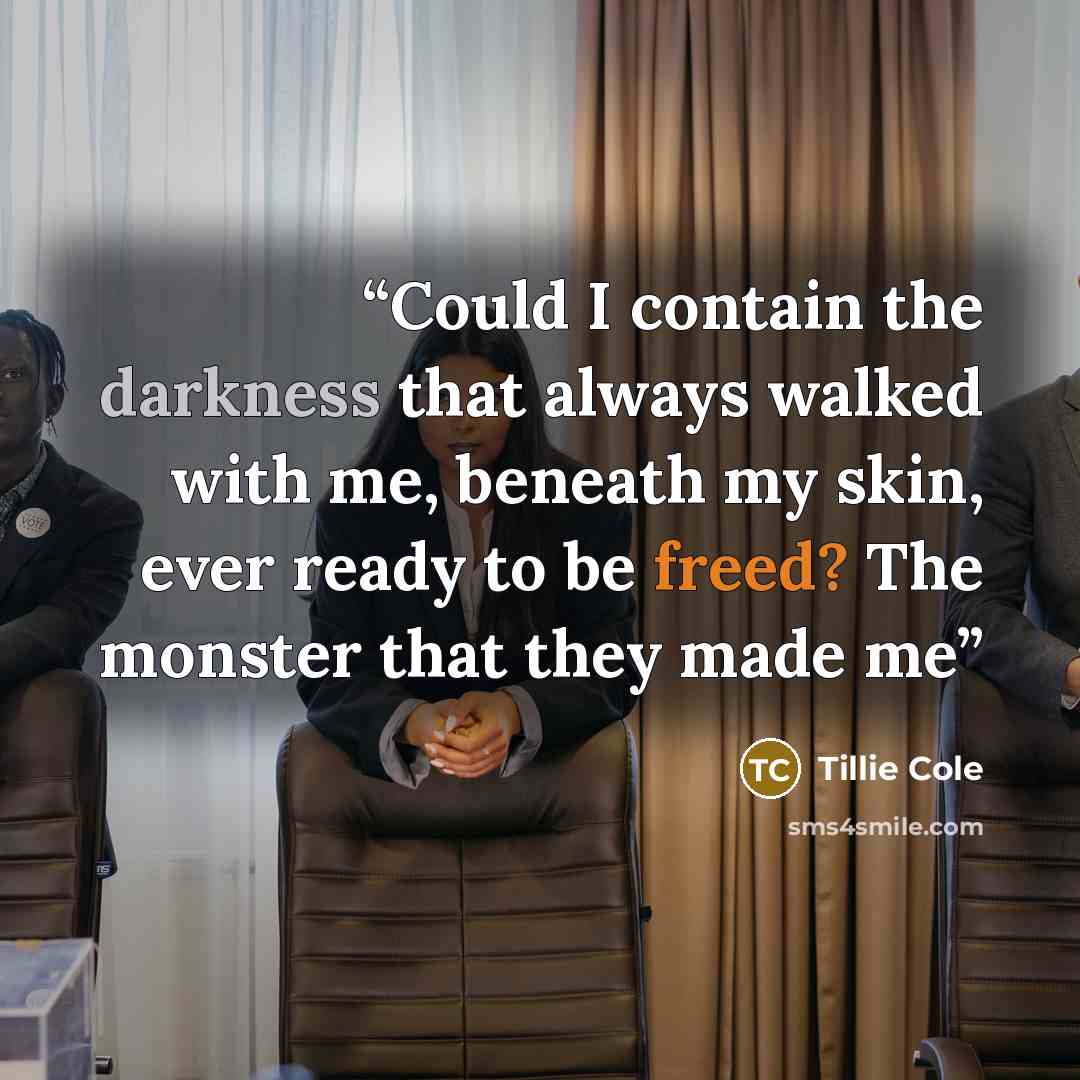 “Could I contain the darkness that always walked with me, beneath my skin, ever ready to be freed? The monster that they made me” quote by Tillie Cole