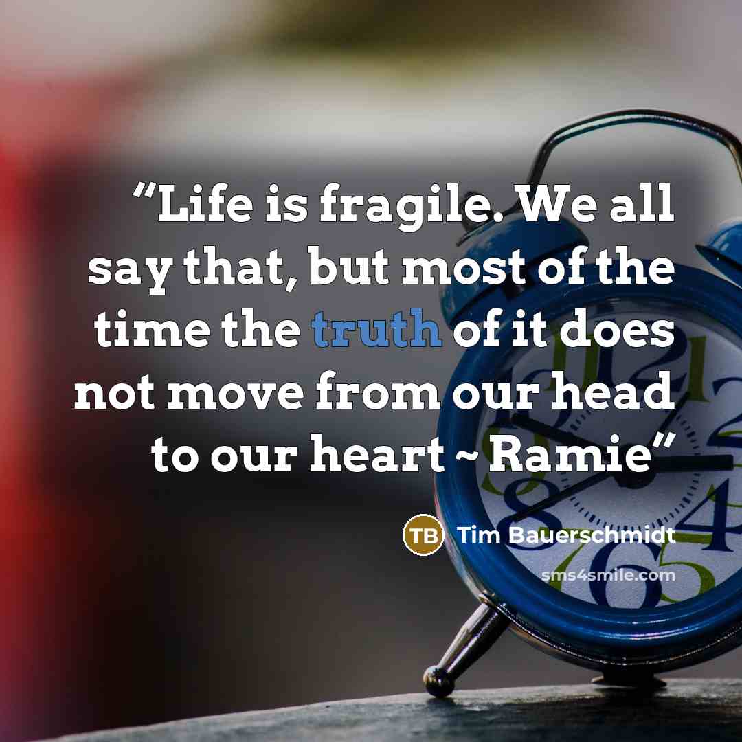 “Life is fragile. We all say that, but most of the time the truth of it does not move from our head to our heart ~ Ramie” quote by Tim Bauerschmidt