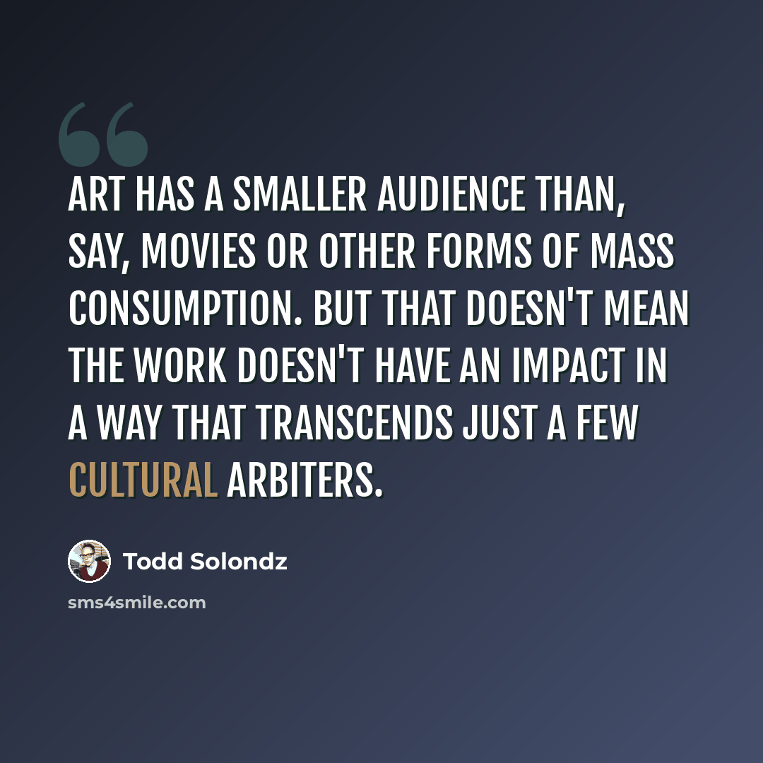 “Art has a smaller audience than, say, movies or other forms of mass consumption. But that doesn't mean the work doesn't have an impact in a way that transcends just a few cultural arbiters.” quote by Todd Solondz