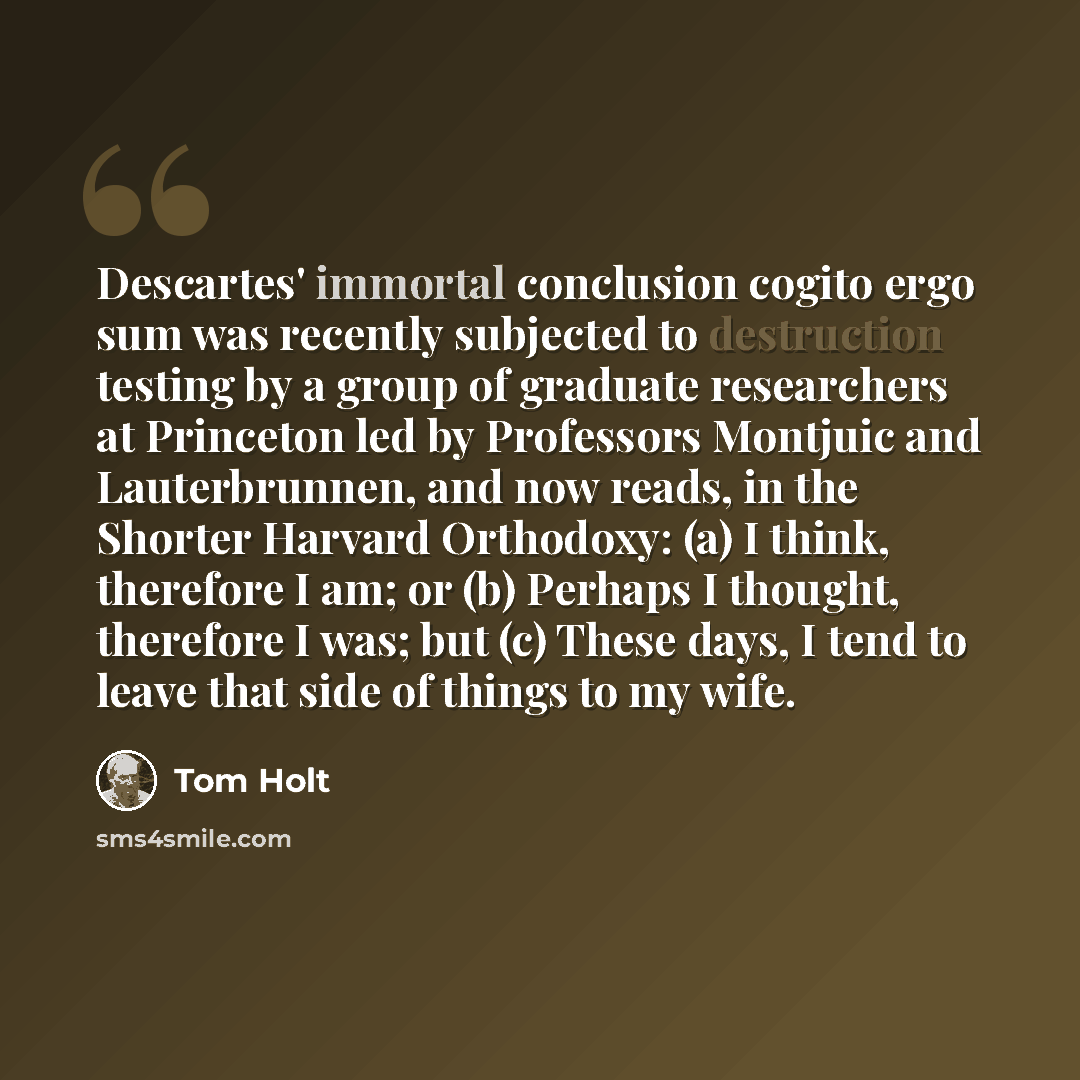 “Descartes' immortal conclusion cogito ergo sum was recently subjected to destruction testing by a group of graduate researchers at Princeton led by Professors Montjuic and Lauterbrunnen, and now reads, in the Shorter Harvard Orthodoxy: (a) I think, therefore I am; or (b) Perhaps I thought…” quote by Tom Holt