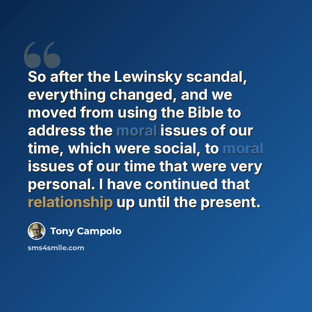 “So after the Lewinsky scandal, everything changed, and we moved from using the Bible to address the moral issues of our time, which were social, to moral issues of our time that were very personal. I have continued that relationship up until the present.” quote by Tony Campolo