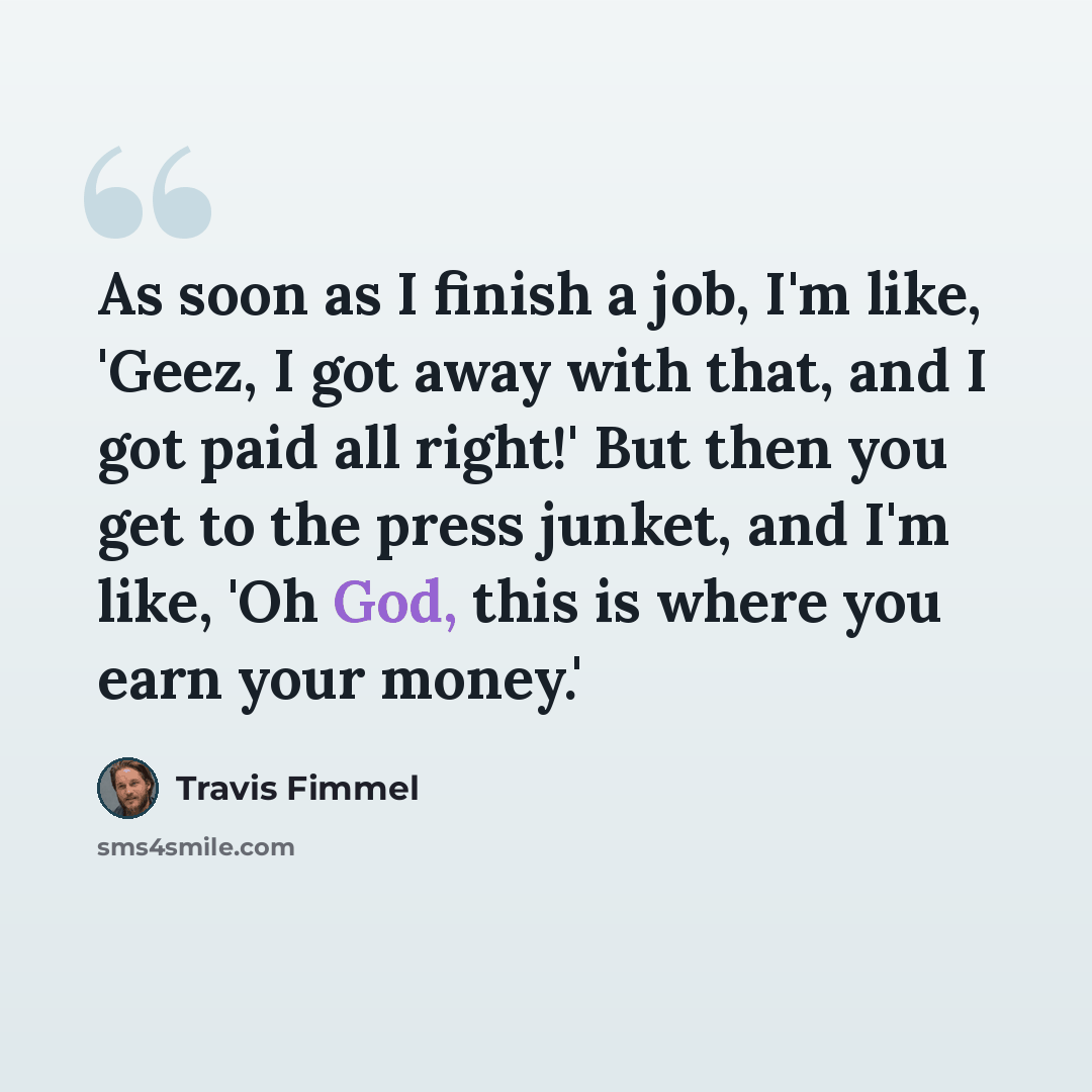 “As soon as I finish a job, I'm like, 'Geez, I got away with that, and I got paid all right!' But then you get to the press junket, and I'm like, 'Oh God, this is where you earn your money.'” quote by Travis Fimmel