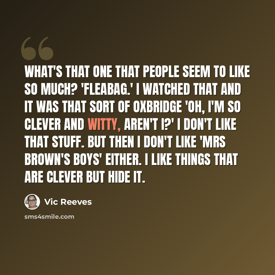 “What's that one that people seem to like so much? 'Fleabag.' I watched that and it was that sort of Oxbridge 'Oh, I'm so clever and witty, aren't I?' I don't like that stuff. But then I don't like 'Mrs Brown's Boys' either. I like things that are clever but hide it.” quote by Vic Reeves