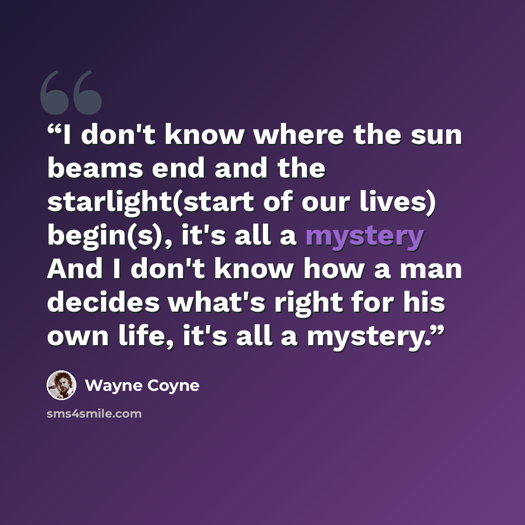 “I don't know where the sun beams end and the starlight(start of our lives) begin(s), it's all a mystery And I don't know how a man decides what's right for his own life, it's all a mystery.” quote by Wayne Coyne