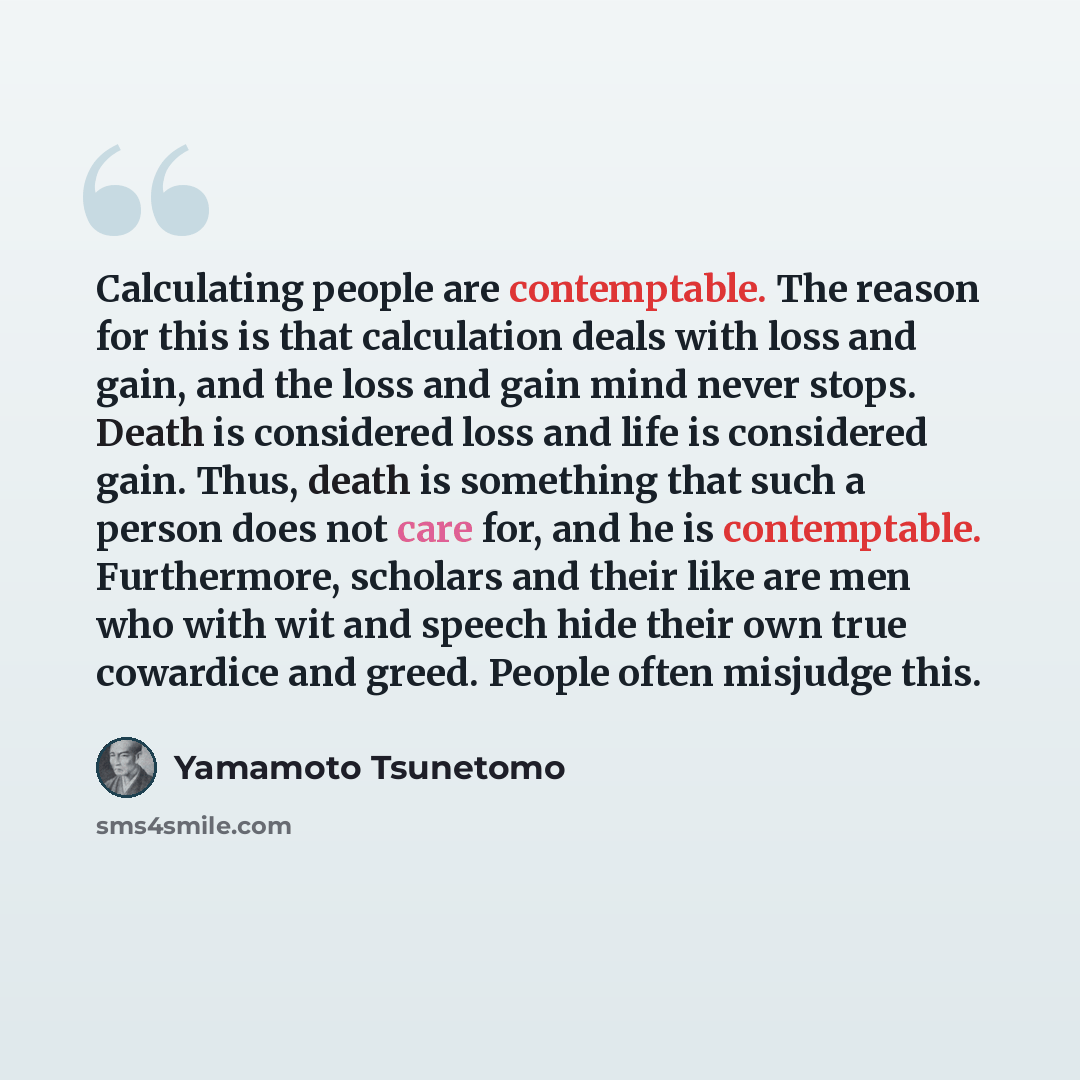 “Calculating people are contemptable. The reason for this is that calculation deals with loss and gain, and the loss and gain mind never stops. Death is considered loss and life is considered gain. Thus, death is something that such a person does not care for, and he is contemptable. Furthermore…” quote by Yamamoto Tsunetomo