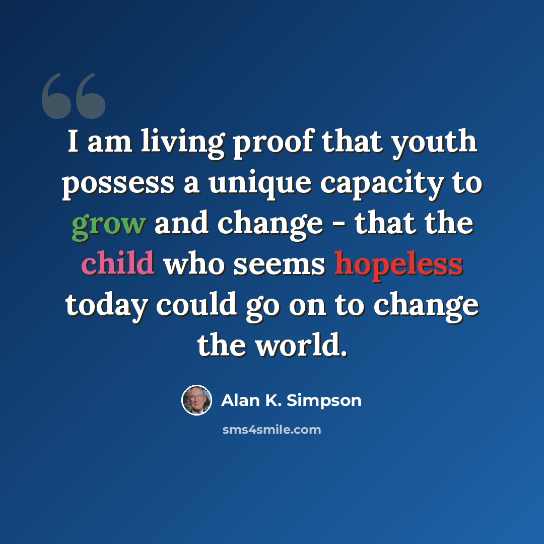 “I am living proof that youth possess a unique capacity to grow and change - that the child who seems hopeless today could go on to change the world.” quote by Alan K. Simpson