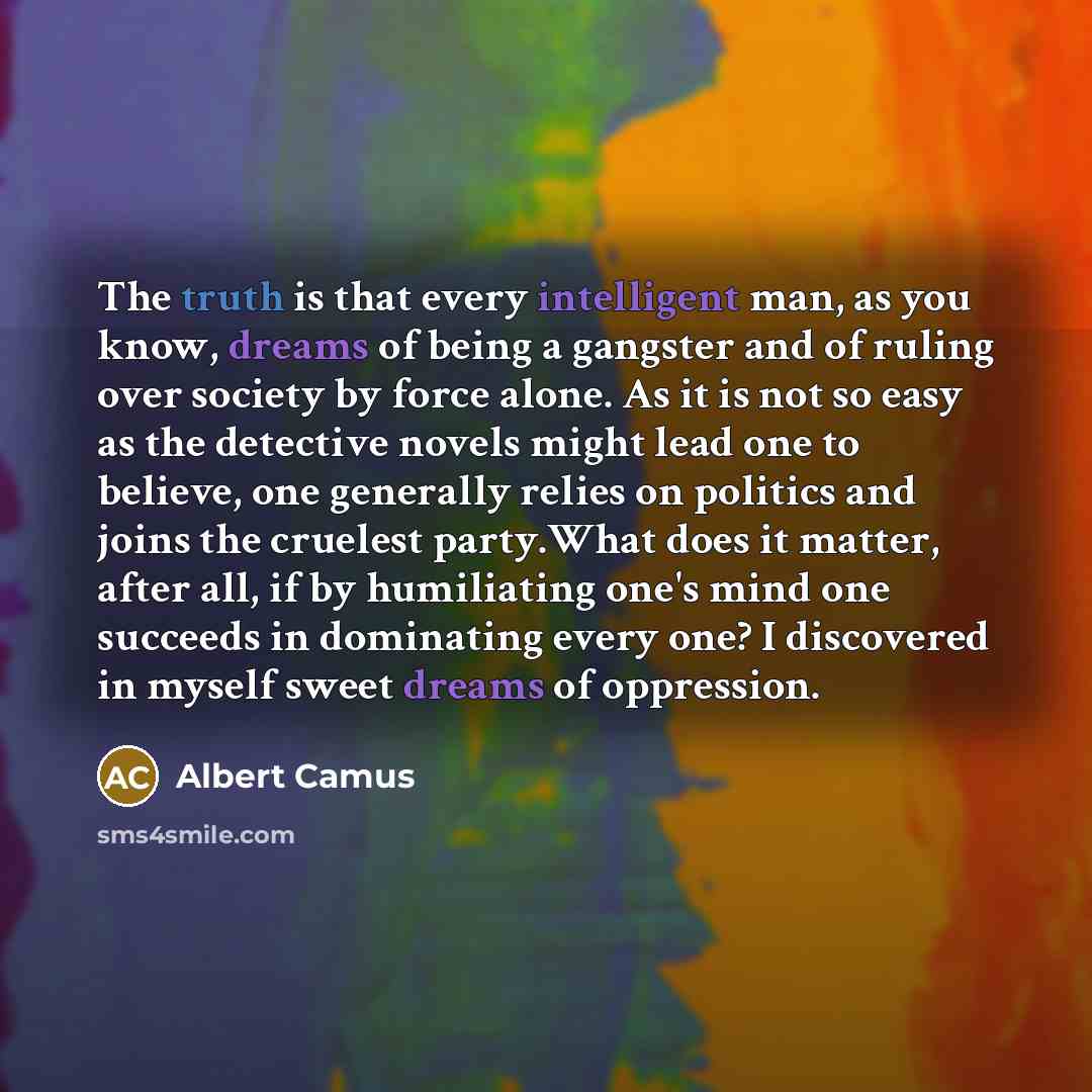 “The truth is that every intelligent man, as you know, dreams of being a gangster and of ruling over society by force alone. As it is not so easy as the detective novels might lead one to believe, one generally relies on politics and joins the cruelest party.What does it matter, after all, if by…” quote by Albert Camus