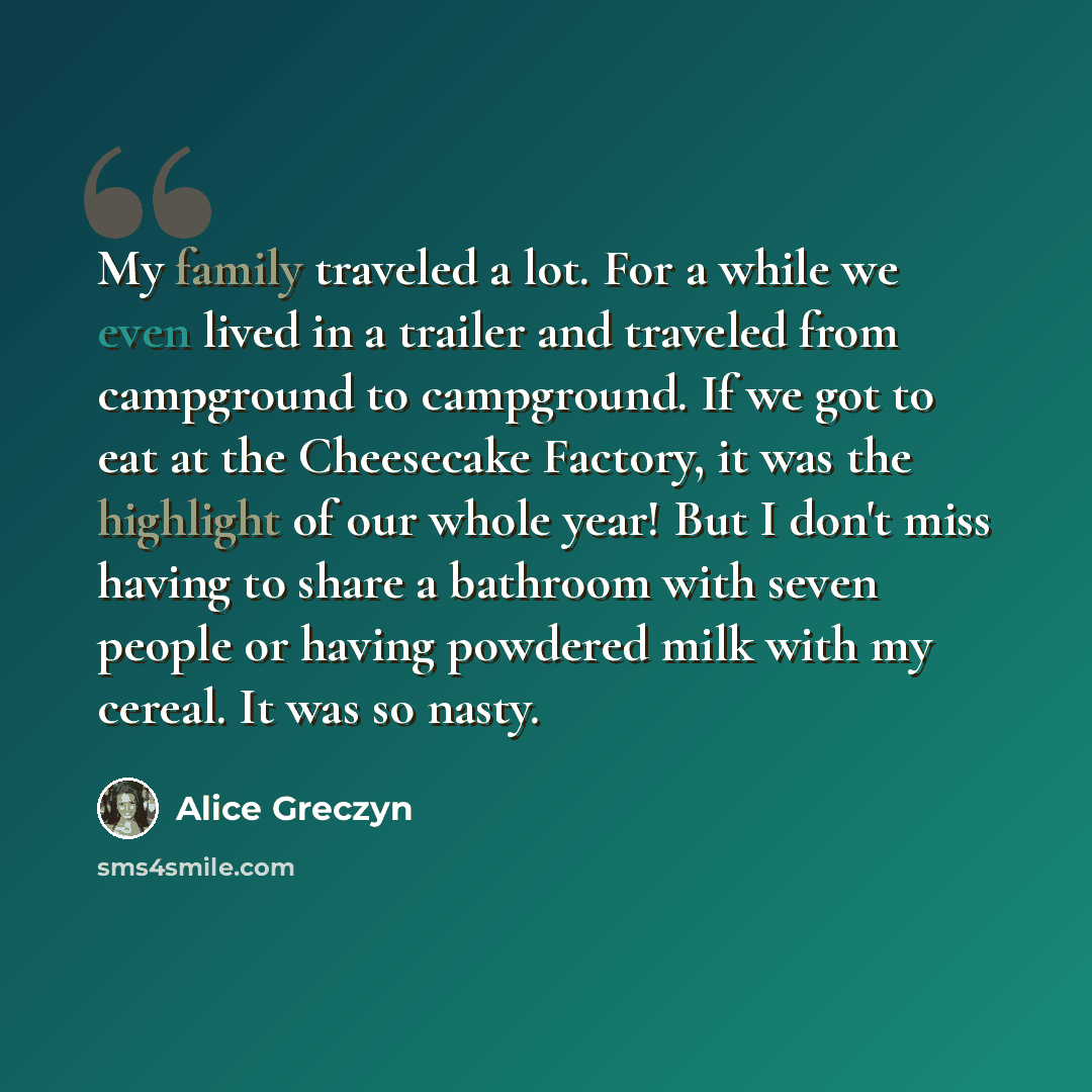 “My family traveled a lot. For a while we even lived in a trailer and traveled from campground to campground. If we got to eat at the Cheesecake Factory, it was the highlight of our whole year! But I don't miss having to share a bathroom with seven people or having powdered milk with my cereal. It…” quote by Alice Greczyn