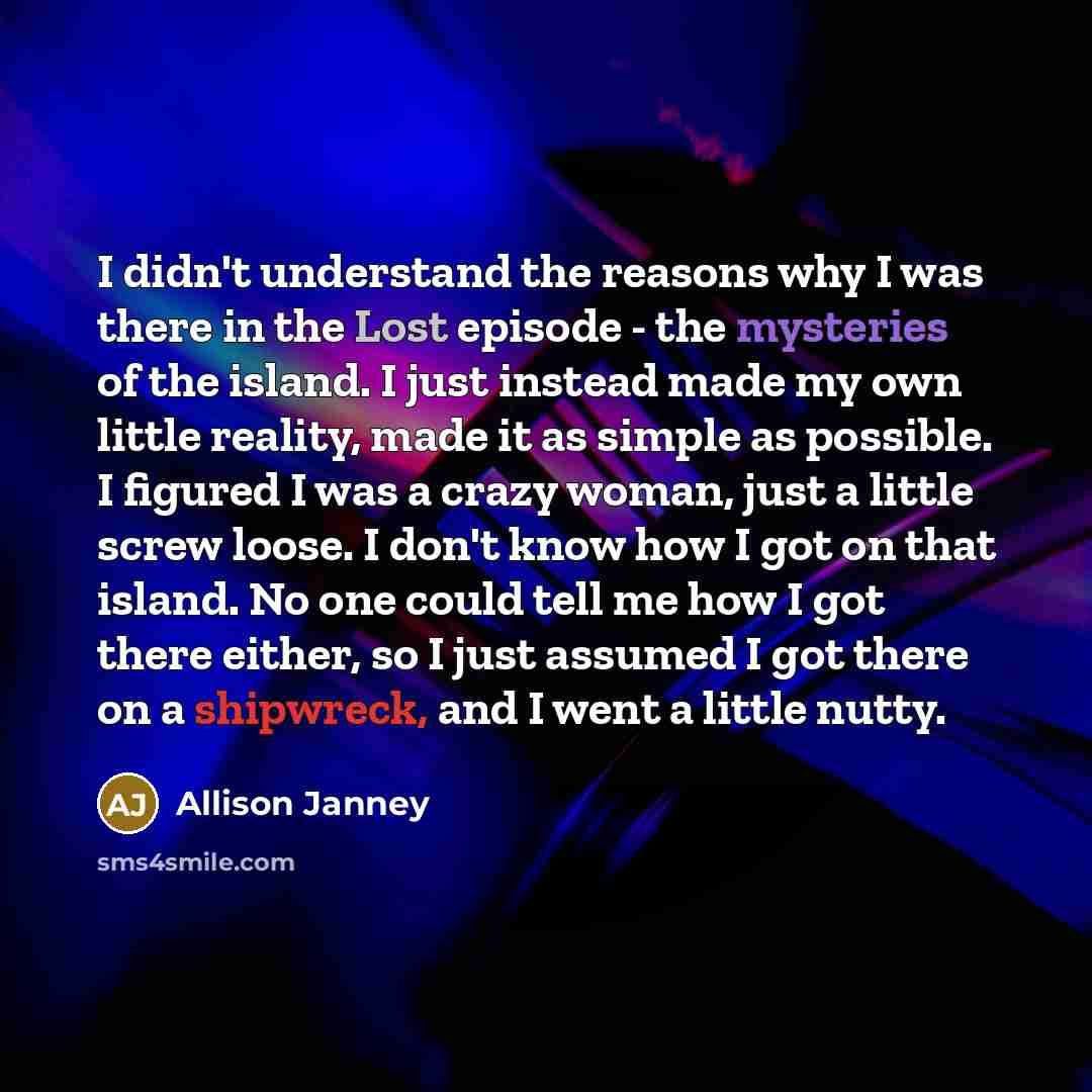 “I didn't understand the reasons why I was there in the Lost episode - the mysteries of the island. I just instead made my own little reality, made it as simple as possible. I figured I was a crazy woman, just a little screw loose. I don't know how I got on that island. No one could tell me how I…” quote by Allison Janney