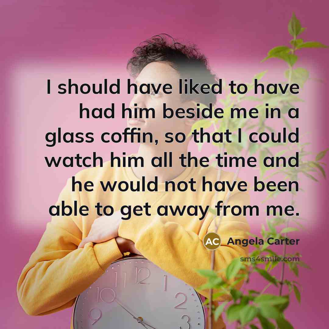“I should have liked to have had him beside me in a glass coffin, so that I could watch him all the time and he would not have been able to get away from me.” quote by Angela Carter
