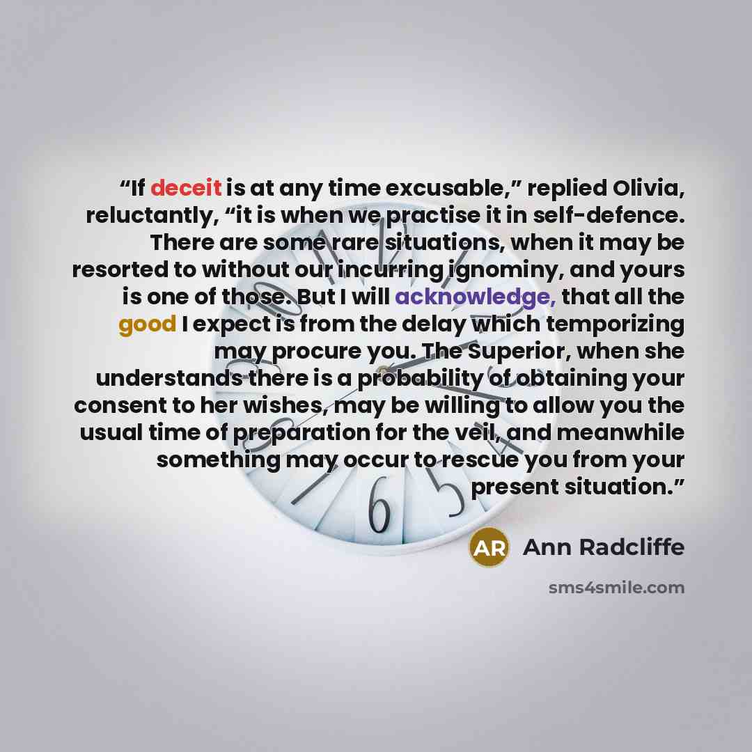 “If deceit is at any time excusable,” replied Olivia, reluctantly, “it is when we practise it in self-defence. There are some rare situations, when it may be resorted to without our incurring ignominy, and yours is one of those. But I will acknowledge, that all the good I expect is from the delay…” quote by Ann Radcliffe