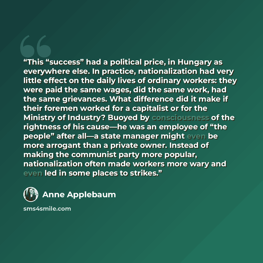 “This “success” had a political price, in Hungary as everywhere else. In practice, nationalization had very little effect on the daily lives of ordinary workers: they were paid the same wages, did the same work, had the same grievances. What difference did it make if their foremen worked for a…” quote by Anne Applebaum