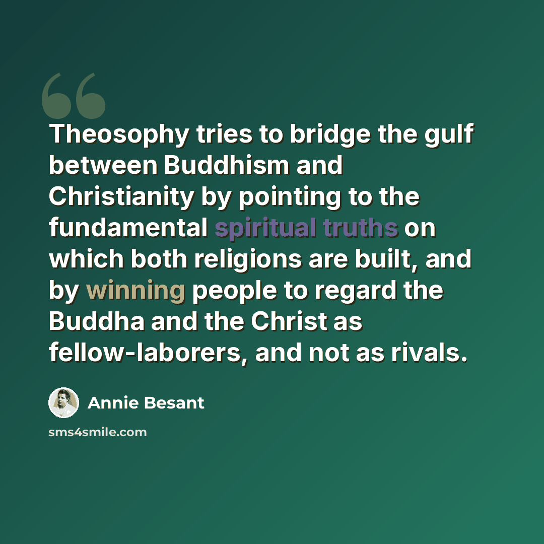 “Theosophy tries to bridge the gulf between Buddhism and Christianity by pointing to the fundamental spiritual truths on which both religions are built, and by winning people to regard the Buddha and the Christ as fellow-laborers, and not as rivals.” quote by Annie Besant