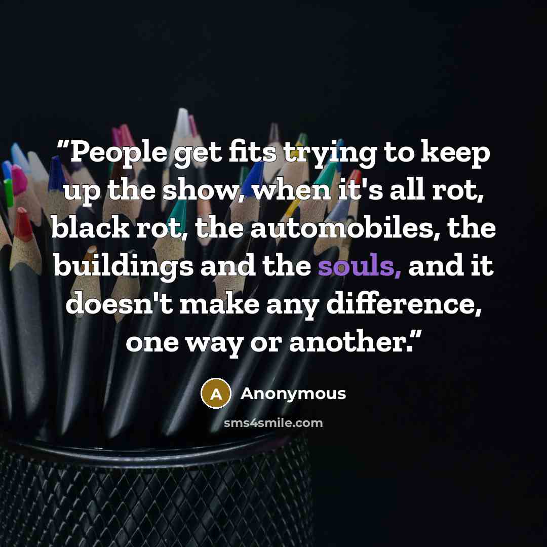 “People get fits trying to keep up the show, when it's all rot, black rot, the automobiles, the buildings and the souls, and it doesn't make any difference, one way or another.” quote by Anonymous