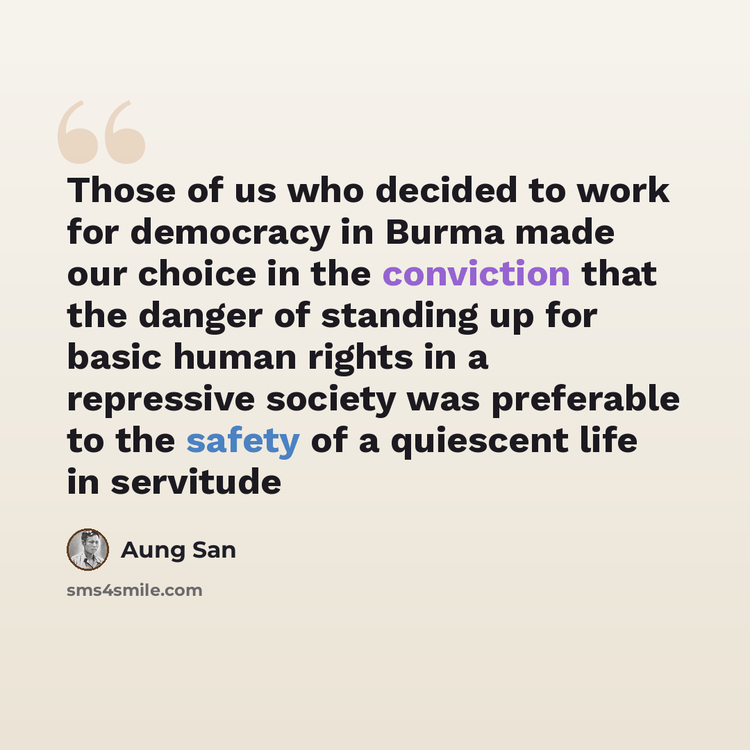 “Those of us who decided to work for democracy in Burma made our choice in the conviction that the danger of standing up for basic human rights in a repressive society was preferable to the safety of a quiescent life in servitude” quote by Aung San