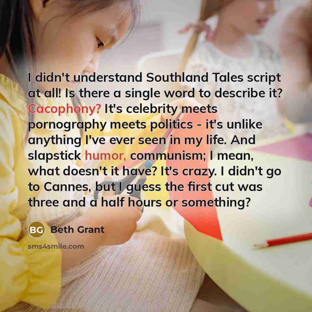 “I didn't understand Southland Tales script at all! Is there a single word to describe it? Cacophony? It's celebrity meets pornography meets politics - it's unlike anything I've ever seen in my life. And slapstick humor, communism; I mean, what doesn't it have? It's crazy. I didn't go to Cannes…” quote by Beth Grant