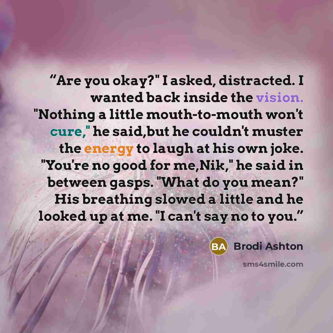 “Are you okay?" I asked, distracted. I wanted back inside the vision. "Nothing a little mouth-to-mouth won't cure," he said,but he couldn't muster the energy to laugh at his own joke. "You're no good for me,Nik," he said in between gasps. "What do you mean?" His breathing slowed a little and he…” quote by Brodi Ashton