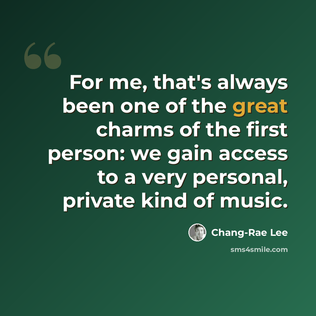 “For me, that's always been one of the great charms of the first person: we gain access to a very personal, private kind of music.” quote by Chang-Rae Lee