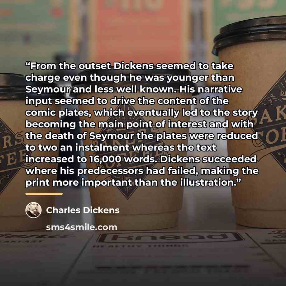 “From the outset Dickens seemed to take charge even though he was younger than Seymour and less well known. His narrative input seemed to drive the content of the comic plates, which eventually led to the story becoming the main point of interest and with the death of Seymour the plates were…” quote by Charles Dickens